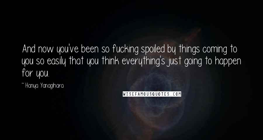 Hanya Yanagihara Quotes: And now you've been so fucking spoiled by things coming to you so easily that you think everything's just going to happen for you.