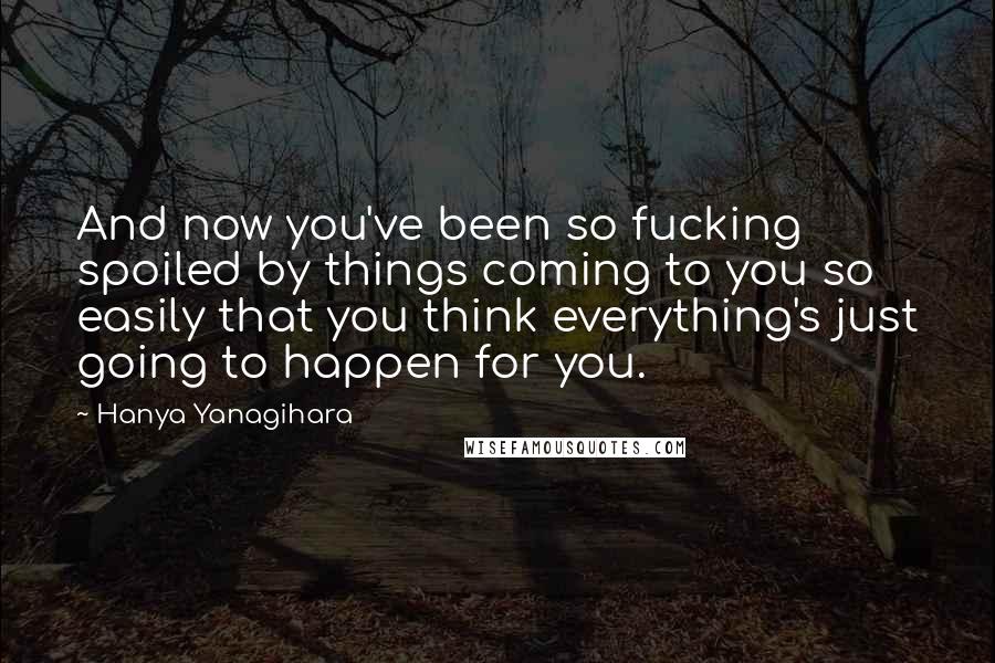 Hanya Yanagihara Quotes: And now you've been so fucking spoiled by things coming to you so easily that you think everything's just going to happen for you.