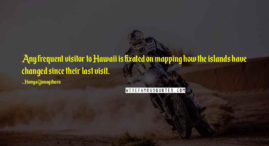 Hanya Yanagihara Quotes: Any frequent visitor to Hawaii is fixated on mapping how the islands have changed since their last visit.