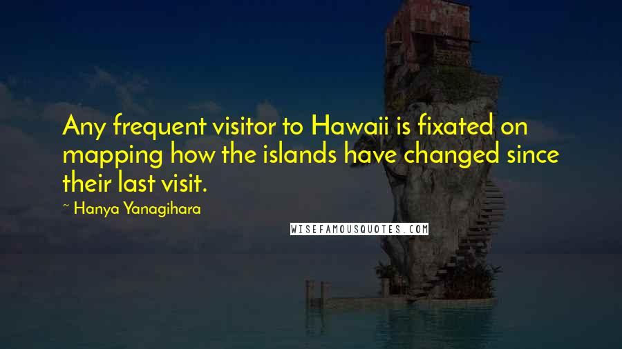 Hanya Yanagihara Quotes: Any frequent visitor to Hawaii is fixated on mapping how the islands have changed since their last visit.