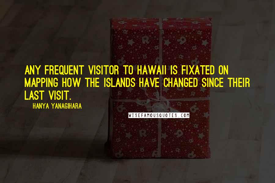 Hanya Yanagihara Quotes: Any frequent visitor to Hawaii is fixated on mapping how the islands have changed since their last visit.