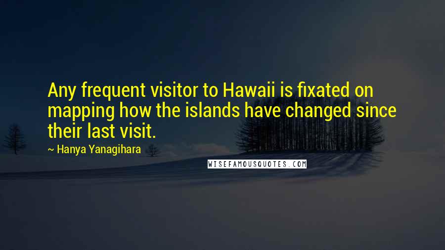 Hanya Yanagihara Quotes: Any frequent visitor to Hawaii is fixated on mapping how the islands have changed since their last visit.