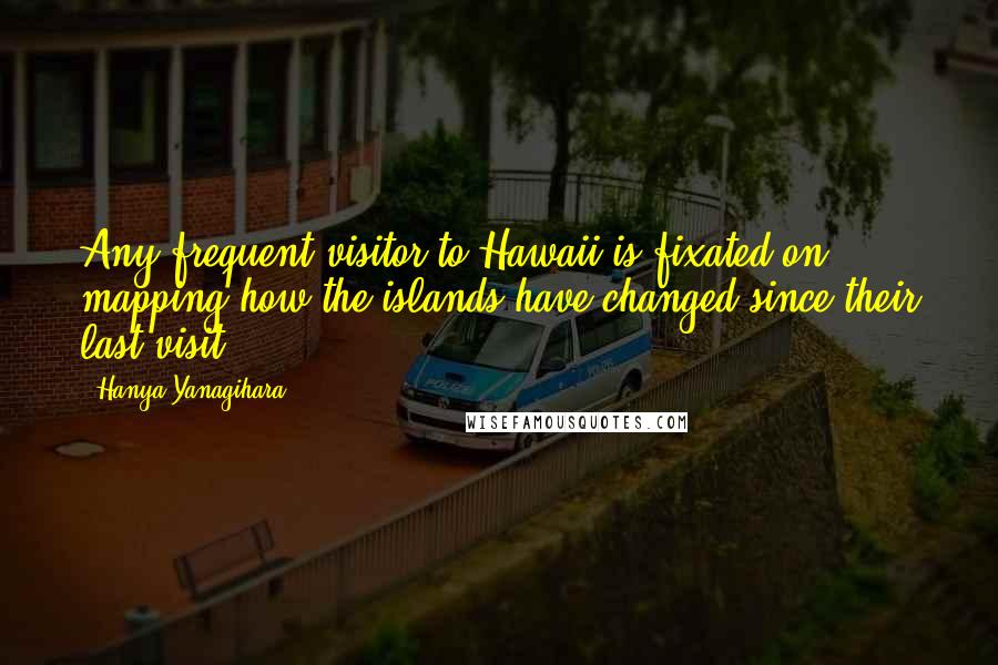 Hanya Yanagihara Quotes: Any frequent visitor to Hawaii is fixated on mapping how the islands have changed since their last visit.