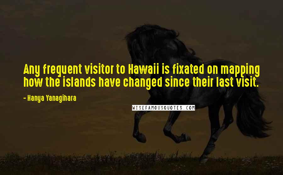 Hanya Yanagihara Quotes: Any frequent visitor to Hawaii is fixated on mapping how the islands have changed since their last visit.