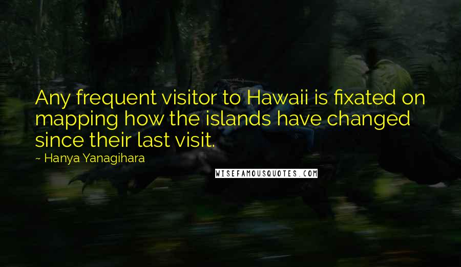 Hanya Yanagihara Quotes: Any frequent visitor to Hawaii is fixated on mapping how the islands have changed since their last visit.