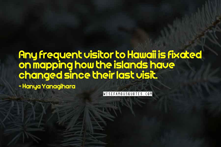 Hanya Yanagihara Quotes: Any frequent visitor to Hawaii is fixated on mapping how the islands have changed since their last visit.