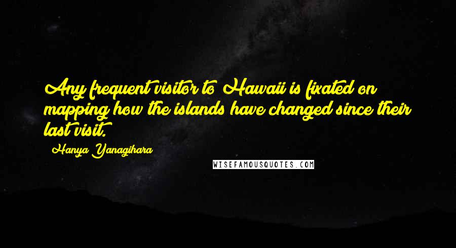 Hanya Yanagihara Quotes: Any frequent visitor to Hawaii is fixated on mapping how the islands have changed since their last visit.