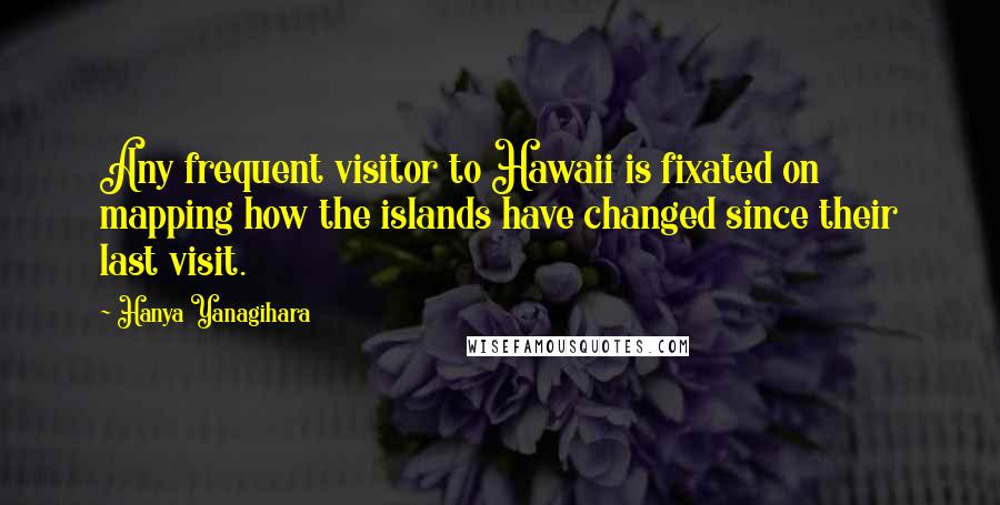 Hanya Yanagihara Quotes: Any frequent visitor to Hawaii is fixated on mapping how the islands have changed since their last visit.