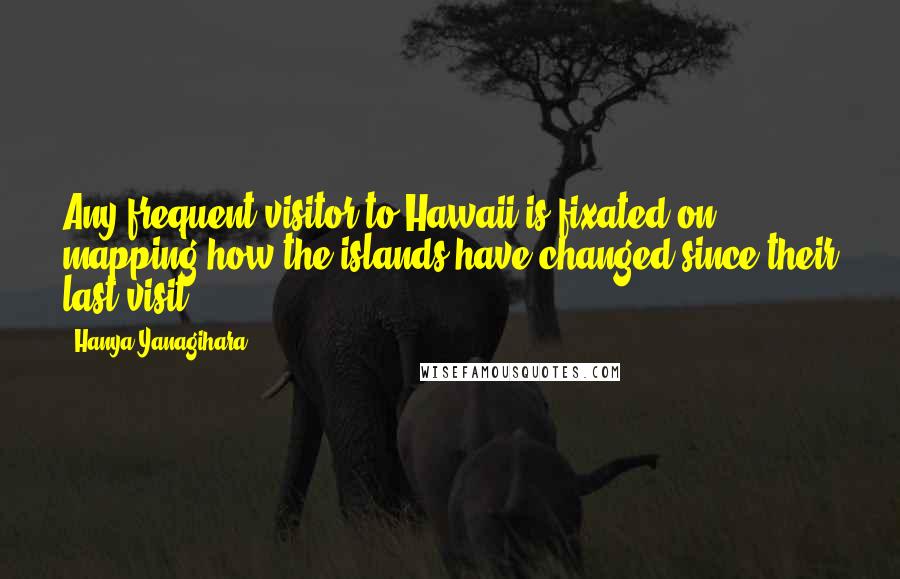 Hanya Yanagihara Quotes: Any frequent visitor to Hawaii is fixated on mapping how the islands have changed since their last visit.