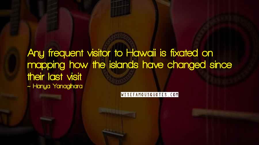 Hanya Yanagihara Quotes: Any frequent visitor to Hawaii is fixated on mapping how the islands have changed since their last visit.