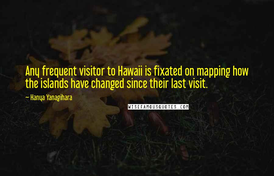 Hanya Yanagihara Quotes: Any frequent visitor to Hawaii is fixated on mapping how the islands have changed since their last visit.