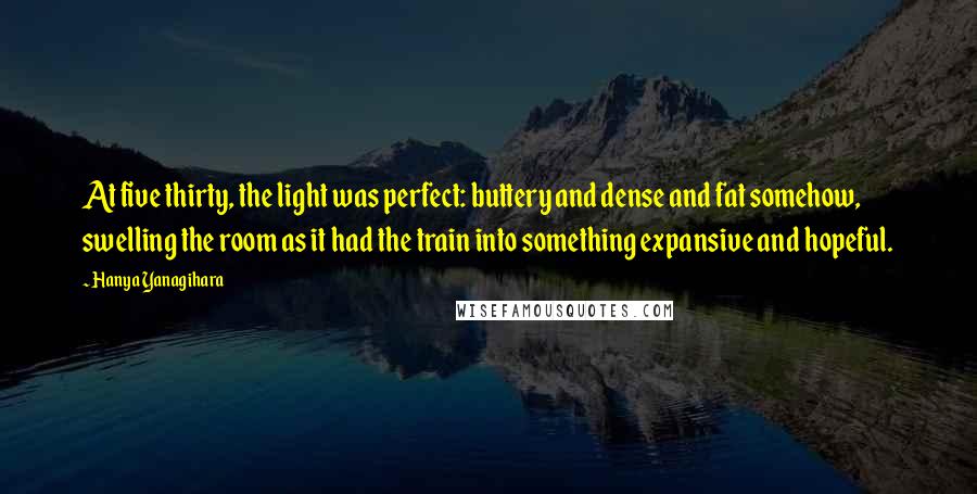 Hanya Yanagihara Quotes: At five thirty, the light was perfect: buttery and dense and fat somehow, swelling the room as it had the train into something expansive and hopeful.