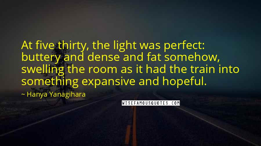 Hanya Yanagihara Quotes: At five thirty, the light was perfect: buttery and dense and fat somehow, swelling the room as it had the train into something expansive and hopeful.