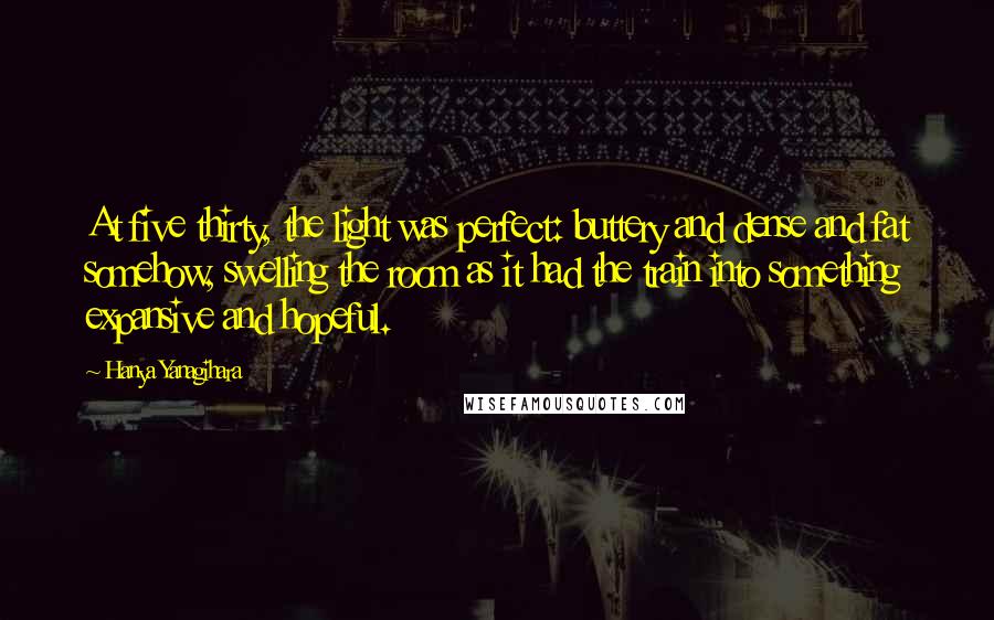 Hanya Yanagihara Quotes: At five thirty, the light was perfect: buttery and dense and fat somehow, swelling the room as it had the train into something expansive and hopeful.