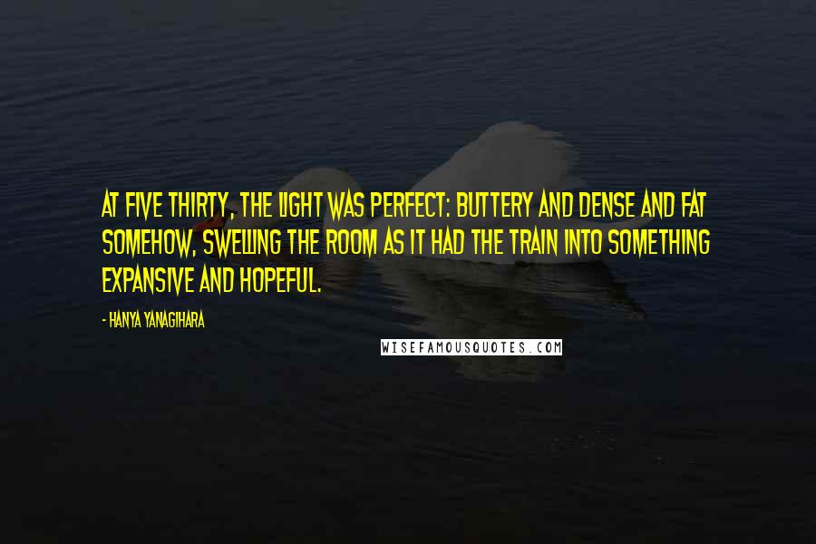 Hanya Yanagihara Quotes: At five thirty, the light was perfect: buttery and dense and fat somehow, swelling the room as it had the train into something expansive and hopeful.