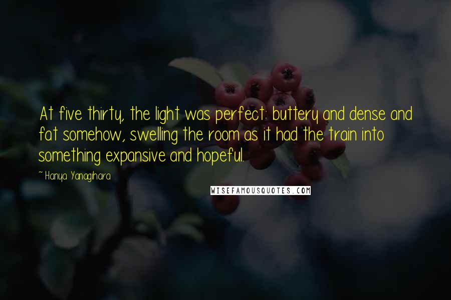 Hanya Yanagihara Quotes: At five thirty, the light was perfect: buttery and dense and fat somehow, swelling the room as it had the train into something expansive and hopeful.