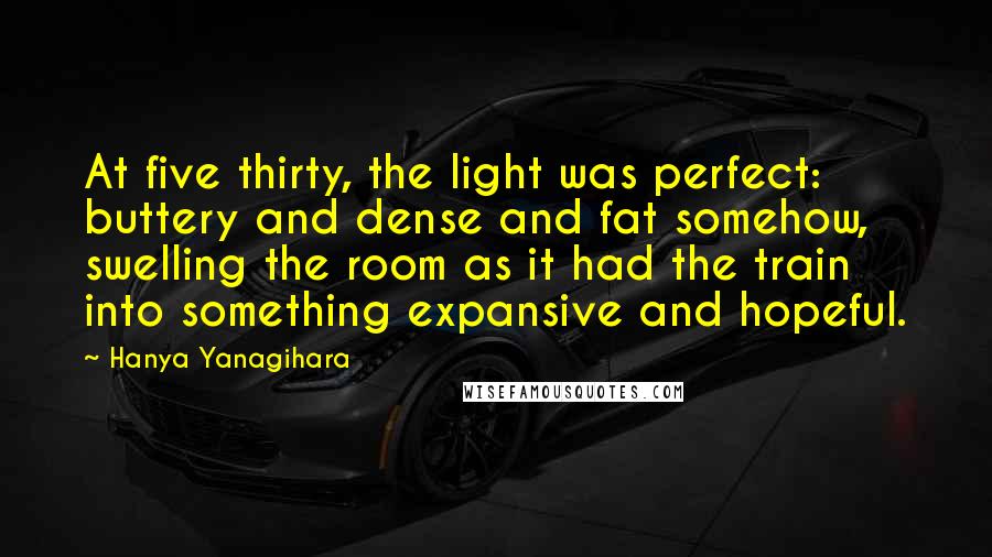 Hanya Yanagihara Quotes: At five thirty, the light was perfect: buttery and dense and fat somehow, swelling the room as it had the train into something expansive and hopeful.