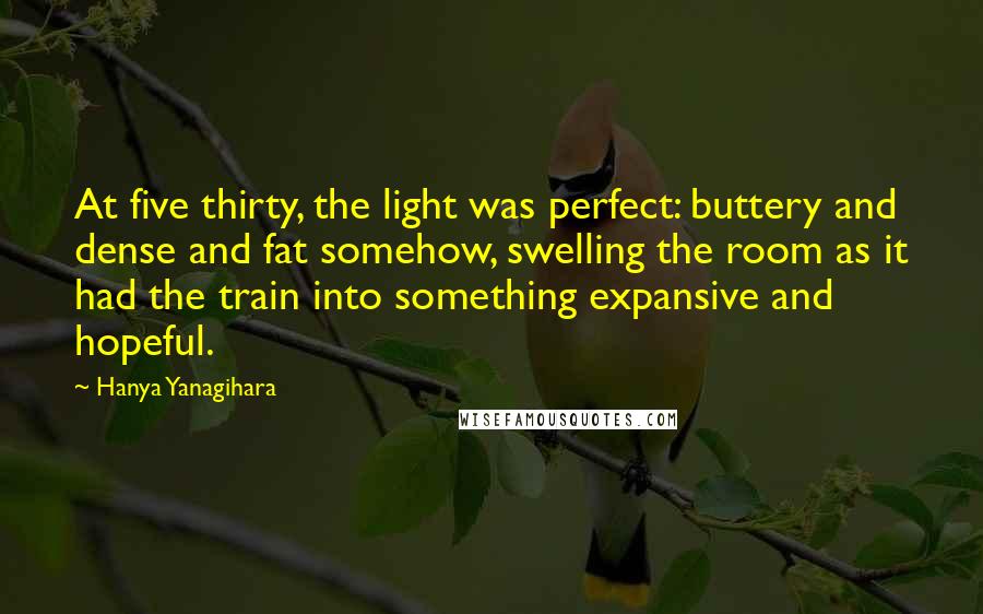 Hanya Yanagihara Quotes: At five thirty, the light was perfect: buttery and dense and fat somehow, swelling the room as it had the train into something expansive and hopeful.