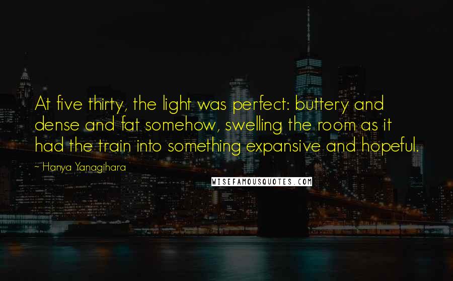 Hanya Yanagihara Quotes: At five thirty, the light was perfect: buttery and dense and fat somehow, swelling the room as it had the train into something expansive and hopeful.