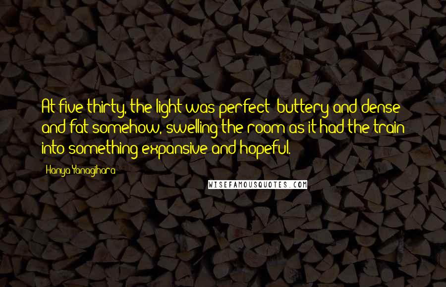 Hanya Yanagihara Quotes: At five thirty, the light was perfect: buttery and dense and fat somehow, swelling the room as it had the train into something expansive and hopeful.