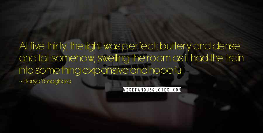 Hanya Yanagihara Quotes: At five thirty, the light was perfect: buttery and dense and fat somehow, swelling the room as it had the train into something expansive and hopeful.