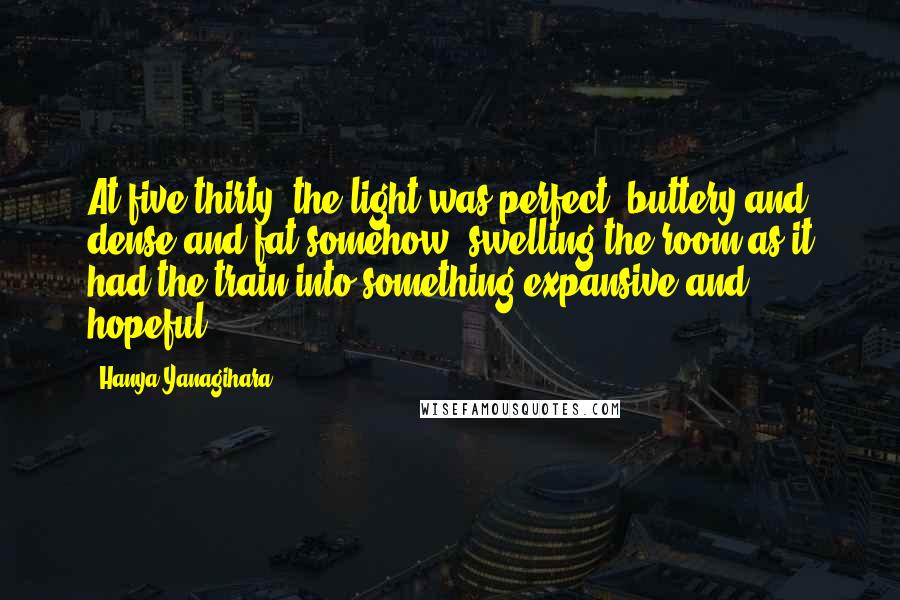 Hanya Yanagihara Quotes: At five thirty, the light was perfect: buttery and dense and fat somehow, swelling the room as it had the train into something expansive and hopeful.