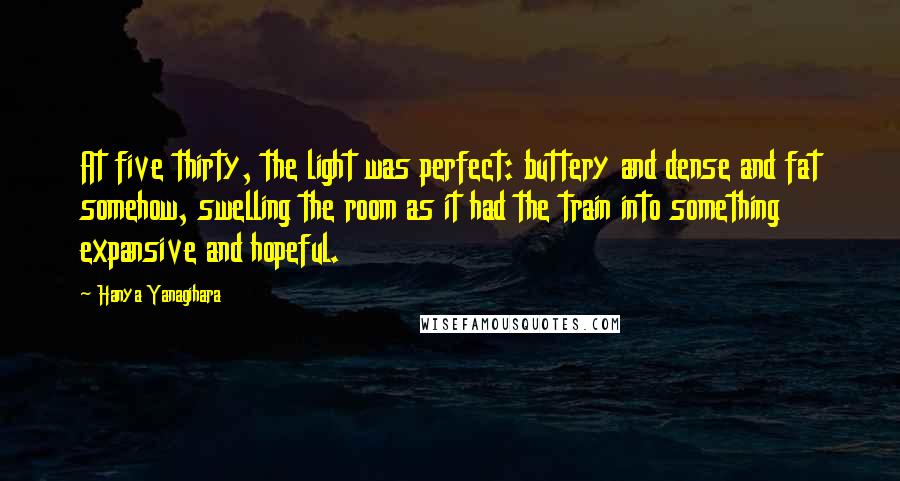 Hanya Yanagihara Quotes: At five thirty, the light was perfect: buttery and dense and fat somehow, swelling the room as it had the train into something expansive and hopeful.