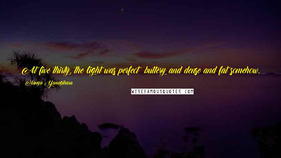 Hanya Yanagihara Quotes: At five thirty, the light was perfect: buttery and dense and fat somehow, swelling the room as it had the train into something expansive and hopeful.