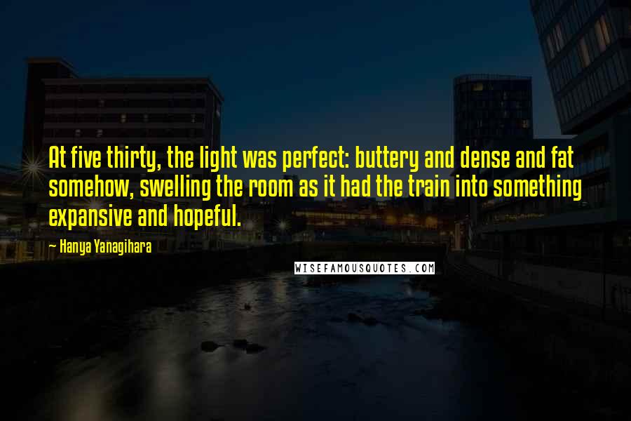 Hanya Yanagihara Quotes: At five thirty, the light was perfect: buttery and dense and fat somehow, swelling the room as it had the train into something expansive and hopeful.