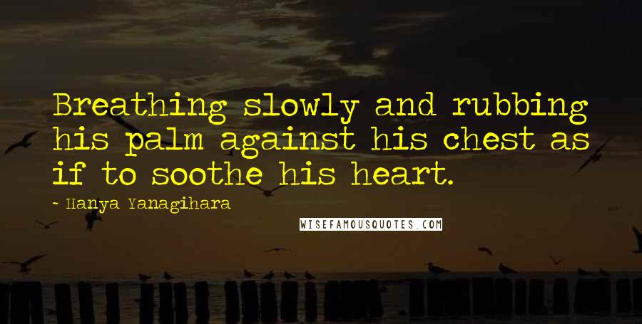 Hanya Yanagihara Quotes: Breathing slowly and rubbing his palm against his chest as if to soothe his heart.