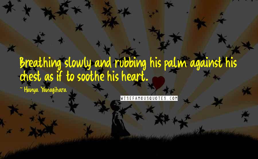 Hanya Yanagihara Quotes: Breathing slowly and rubbing his palm against his chest as if to soothe his heart.