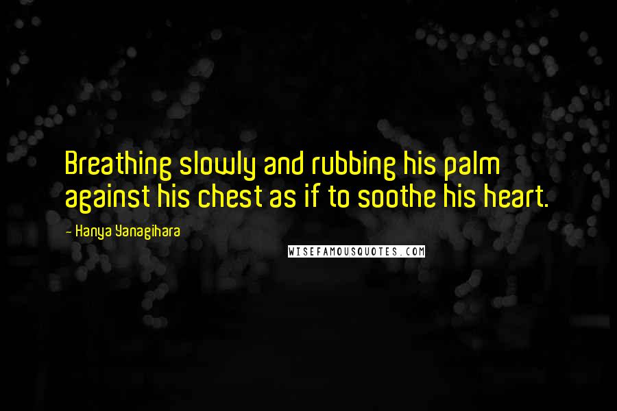 Hanya Yanagihara Quotes: Breathing slowly and rubbing his palm against his chest as if to soothe his heart.