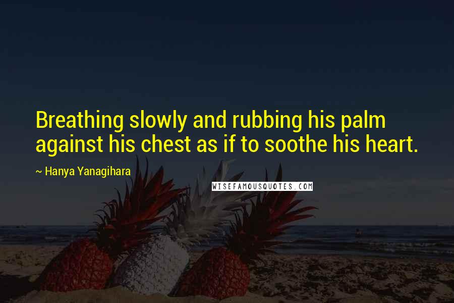 Hanya Yanagihara Quotes: Breathing slowly and rubbing his palm against his chest as if to soothe his heart.