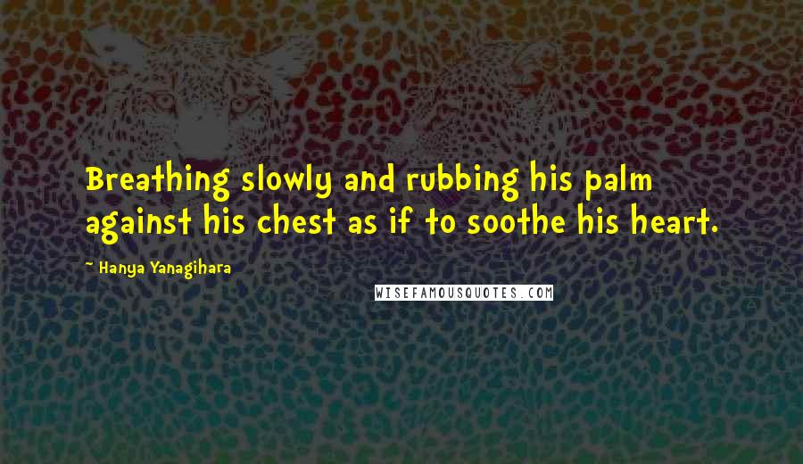 Hanya Yanagihara Quotes: Breathing slowly and rubbing his palm against his chest as if to soothe his heart.