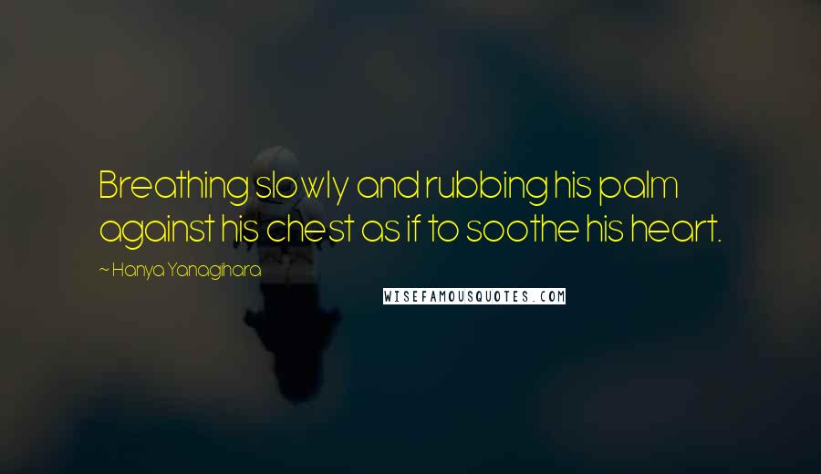 Hanya Yanagihara Quotes: Breathing slowly and rubbing his palm against his chest as if to soothe his heart.