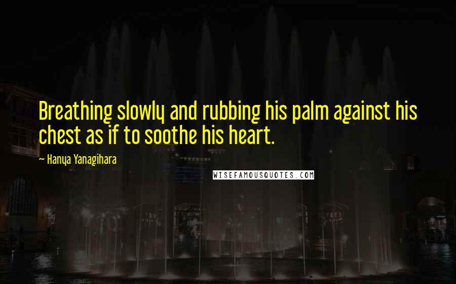 Hanya Yanagihara Quotes: Breathing slowly and rubbing his palm against his chest as if to soothe his heart.