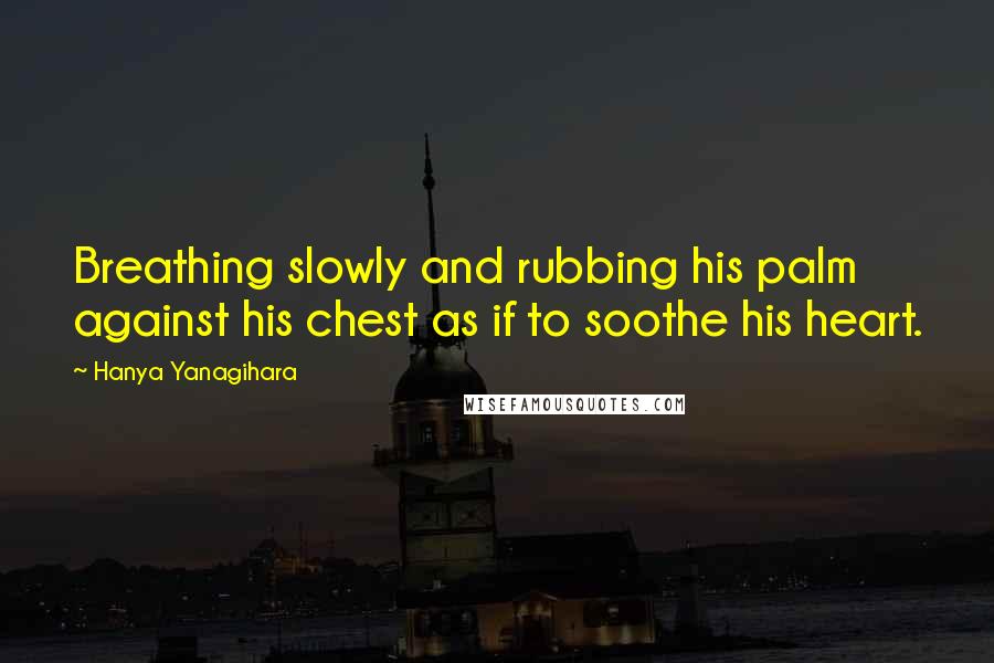 Hanya Yanagihara Quotes: Breathing slowly and rubbing his palm against his chest as if to soothe his heart.