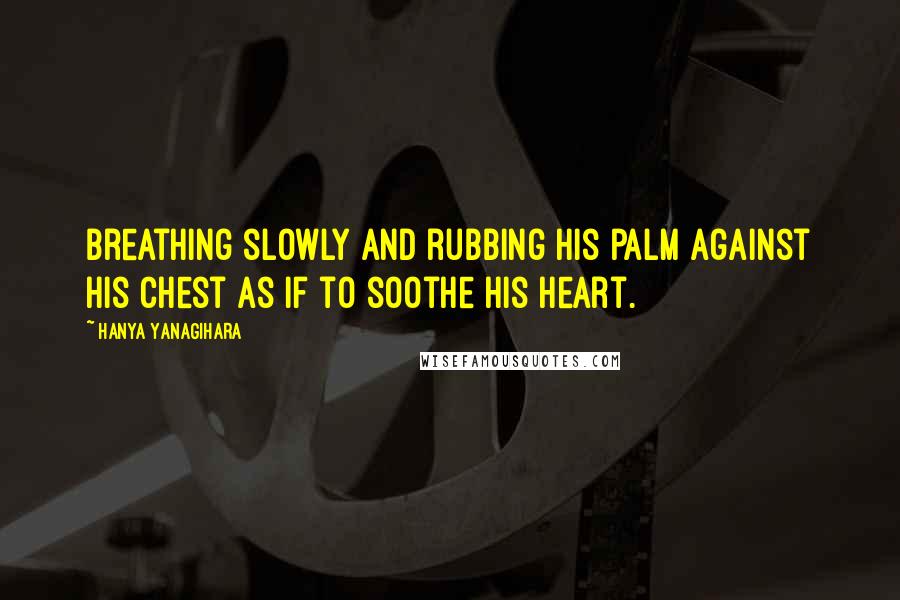 Hanya Yanagihara Quotes: Breathing slowly and rubbing his palm against his chest as if to soothe his heart.