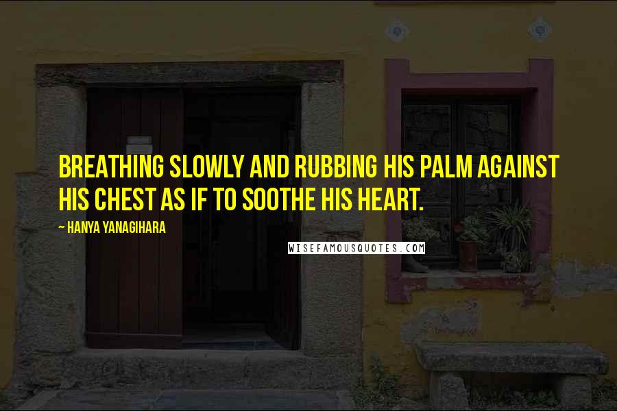 Hanya Yanagihara Quotes: Breathing slowly and rubbing his palm against his chest as if to soothe his heart.