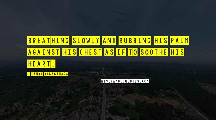 Hanya Yanagihara Quotes: Breathing slowly and rubbing his palm against his chest as if to soothe his heart.