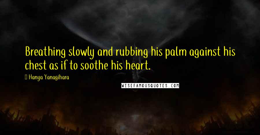 Hanya Yanagihara Quotes: Breathing slowly and rubbing his palm against his chest as if to soothe his heart.