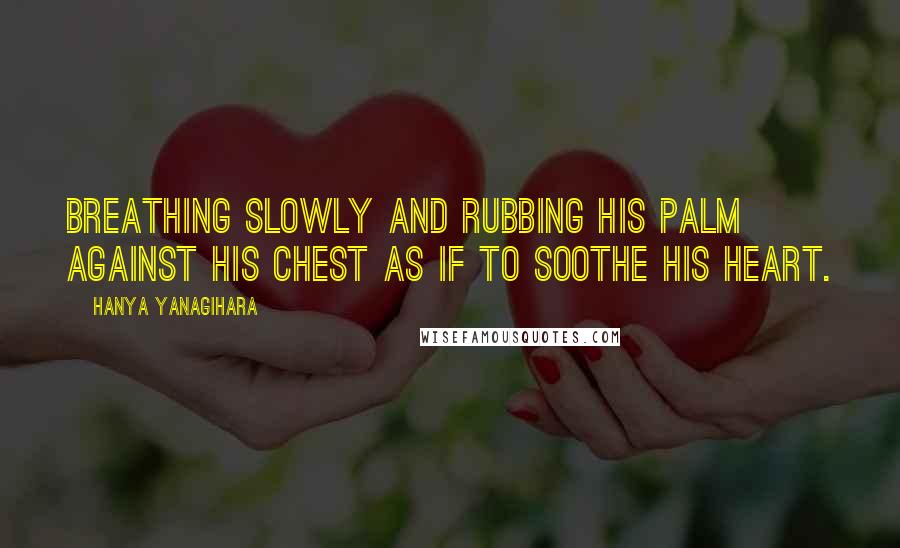 Hanya Yanagihara Quotes: Breathing slowly and rubbing his palm against his chest as if to soothe his heart.