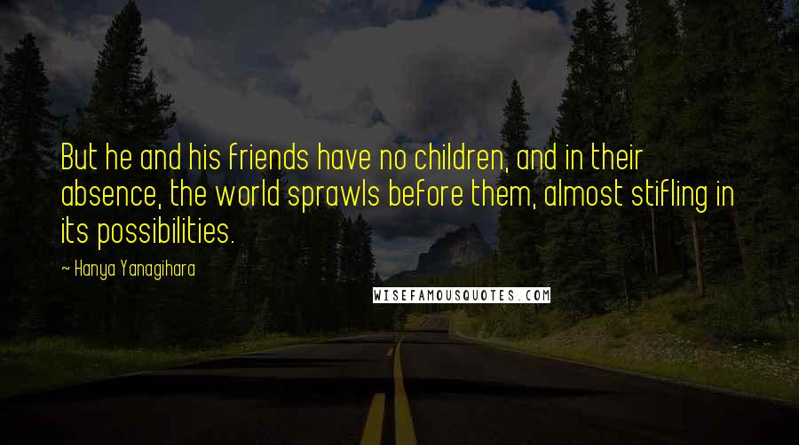 Hanya Yanagihara Quotes: But he and his friends have no children, and in their absence, the world sprawls before them, almost stifling in its possibilities.