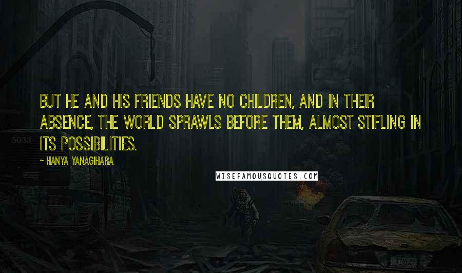 Hanya Yanagihara Quotes: But he and his friends have no children, and in their absence, the world sprawls before them, almost stifling in its possibilities.