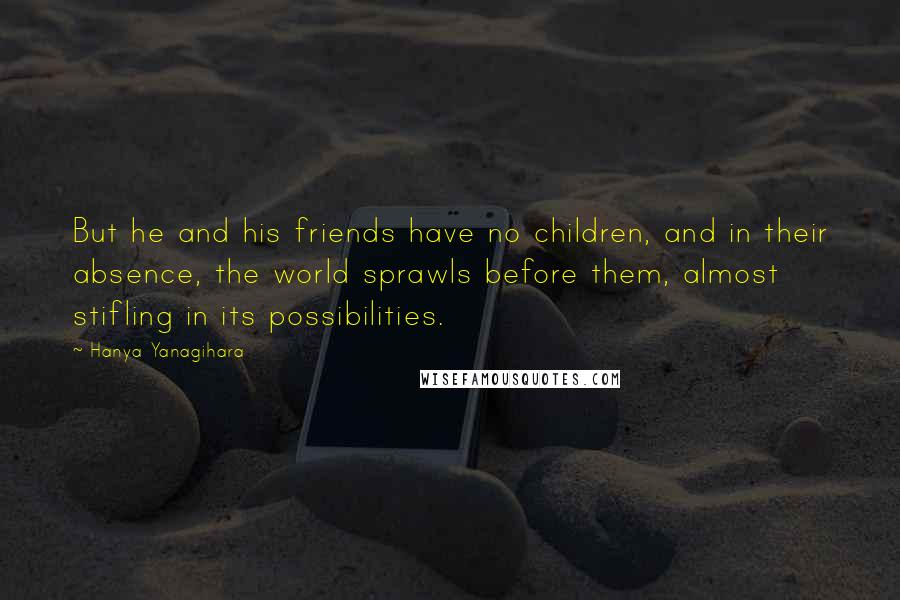 Hanya Yanagihara Quotes: But he and his friends have no children, and in their absence, the world sprawls before them, almost stifling in its possibilities.