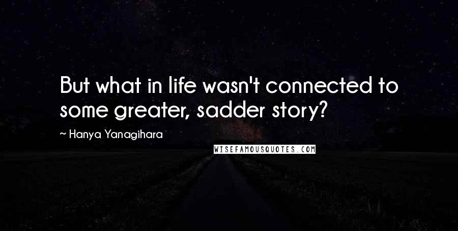 Hanya Yanagihara Quotes: But what in life wasn't connected to some greater, sadder story?