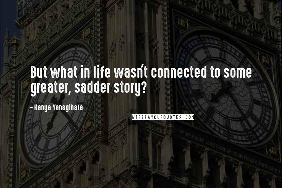 Hanya Yanagihara Quotes: But what in life wasn't connected to some greater, sadder story?