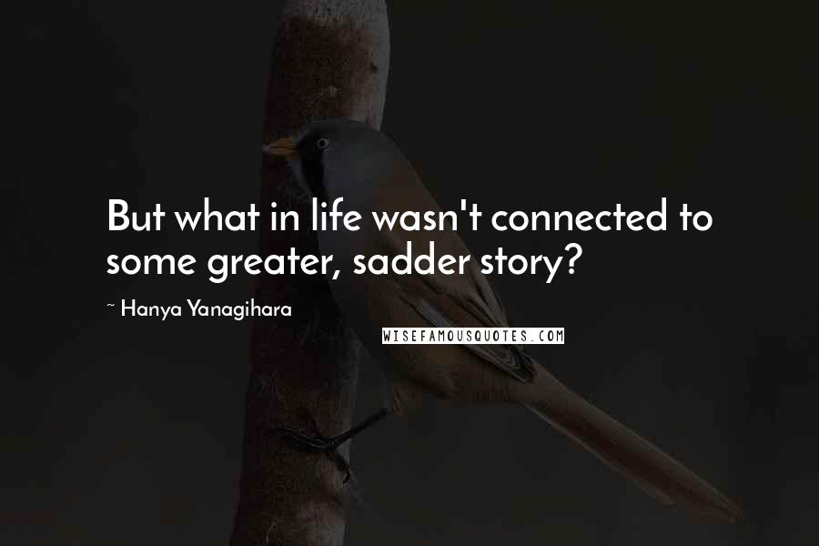 Hanya Yanagihara Quotes: But what in life wasn't connected to some greater, sadder story?