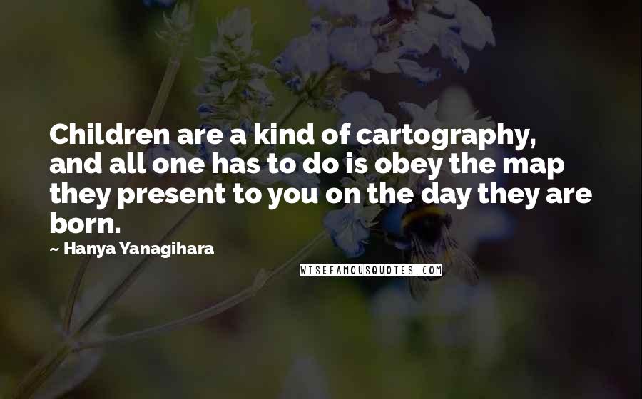 Hanya Yanagihara Quotes: Children are a kind of cartography, and all one has to do is obey the map they present to you on the day they are born.