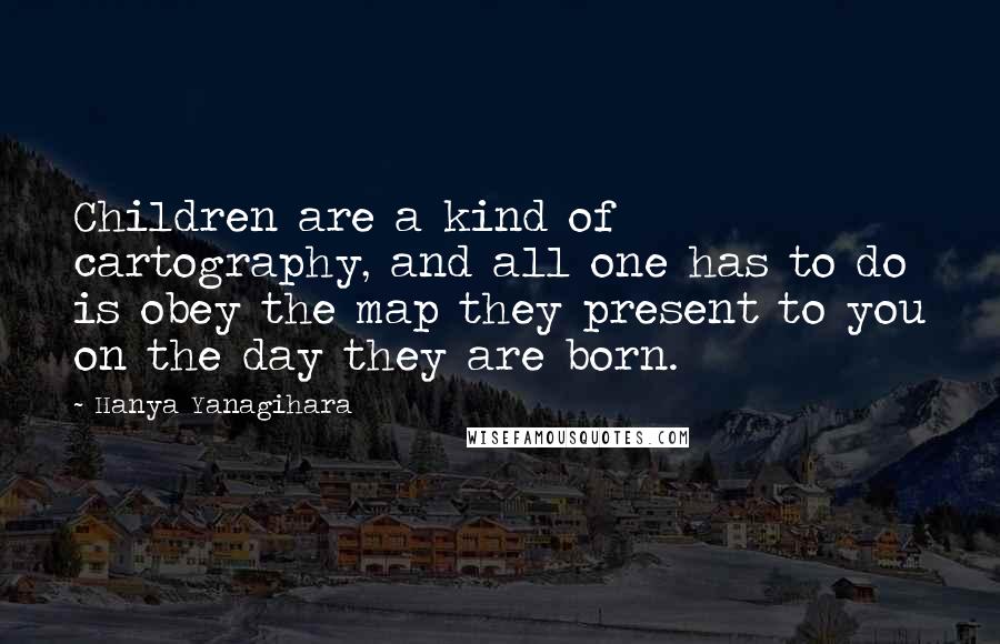 Hanya Yanagihara Quotes: Children are a kind of cartography, and all one has to do is obey the map they present to you on the day they are born.